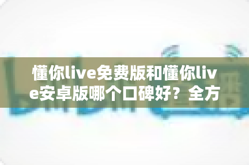 懂你live免费版和懂你live安卓版哪个口碑好？全方位深度对比评测与选择指南