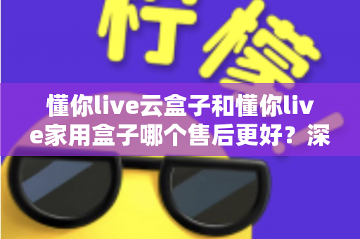 懂你live云盒子和懂你live家用盒子哪个售后更好?深度对比分析与选购指南 懂你live云盒子和懂你live家用盒子哪个售后更好?深度对比分析与选购指南