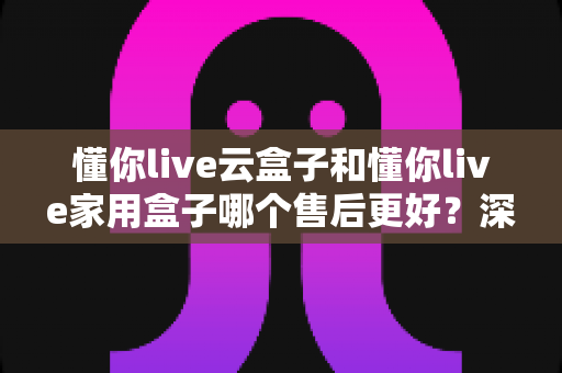 懂你live云盒子和懂你live家用盒子哪个售后更好？深度对比分析与选购指南