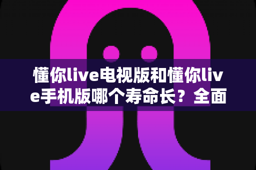 懂你live电视版和懂你live手机版哪个寿命长？全面对比分析与实用指南助你做出明智选择