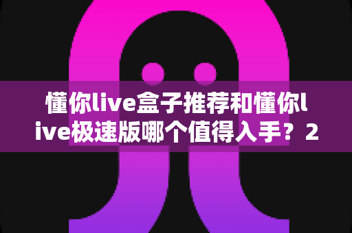 懂你live盒子推荐和懂你live极速版哪个值得入手？2025年深度选购对比指南