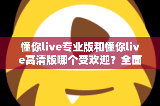 懂你live专业版和懂你live高清版哪个受欢迎？全面深度对比解析，帮你找到最适合的版本