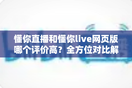 懂你直播和懂你live网页版哪个评价高？全方位对比解析帮你做出最佳选择