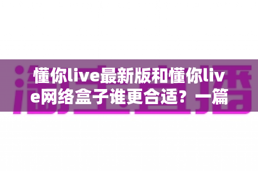 懂你live最新版和懂你live网络盒子谁更合适？一篇文章讲透两者差异与选择思路