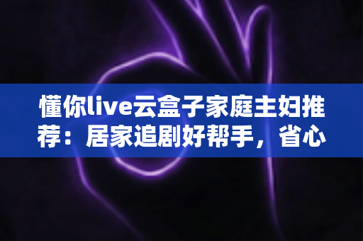 懂你live云盒子家庭主妇推荐：居家追剧好帮手，省心省钱的云端观影神器全面解析