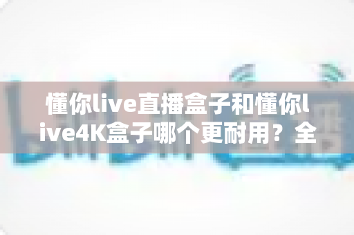 懂你live直播盒子和懂你live4K盒子哪个更耐用？全面对比两款机顶盒寿命与使用体验的深度测评