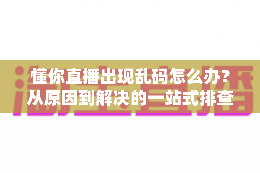 懂你直播出现乱码怎么办？从原因到解决的一站式排查指南助你快速恢复清晰直播体验