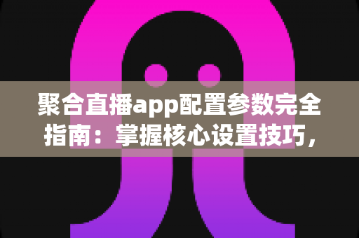 聚合直播app配置参数完全指南：掌握核心设置技巧，打造稳定流畅的高质量直播体验
