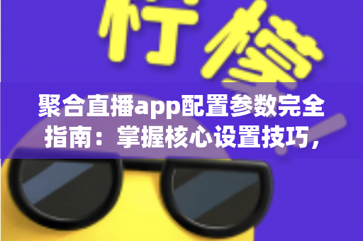 聚合直播app配置参数完全指南：掌握核心设置技巧，打造稳定流畅的高质量直播体验