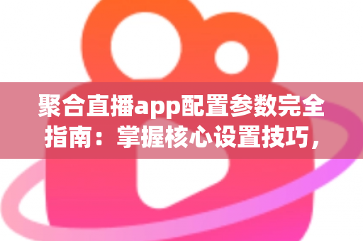 聚合直播app配置参数完全指南：掌握核心设置技巧，打造稳定流畅的高质量直播体验