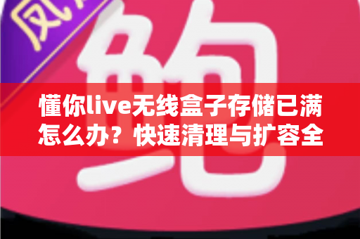懂你live无线盒子存储已满怎么办？快速清理与扩容全攻略