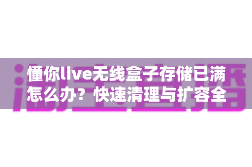 懂你live无线盒子存储已满怎么办？快速清理与扩容全攻略