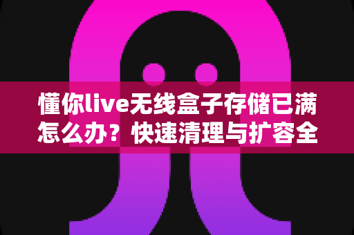 懂你live无线盒子存储已满怎么办？快速清理与扩容全攻略