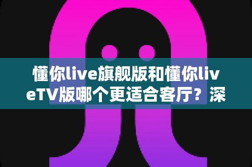 懂你live旗舰版和懂你liveTV版哪个更适合客厅?深度对比助你选对版本 懂你live旗舰版和懂你liveTV版哪个更适合客厅?深度对比助你选对版本