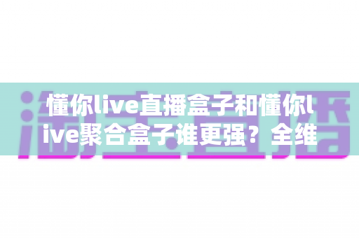 懂你live直播盒子和懂你live聚合盒子谁更强？全维度深度对比与选购指南