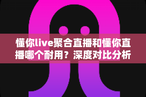 懂你live聚合直播和懂你直播哪个耐用？深度对比分析帮你选出更耐用的那一款