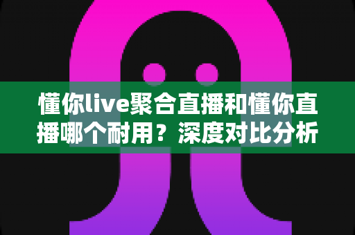 懂你live聚合直播和懂你直播哪个耐用？深度对比分析帮你选出更耐用的那一款