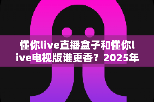 懂你live直播盒子和懂你live电视版谁更香?2025年全新选购攻略帮你一步到位 懂你live直播盒子和懂你live电视版谁更香?2025年全新选购攻略帮你一步到位
