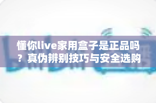 懂你live家用盒子是正品吗？真伪辨别技巧与安全选购全攻略