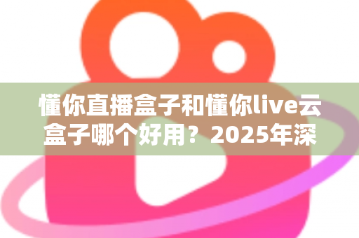 懂你直播盒子和懂你live云盒子哪个好用？2025年深度对比测评，看完再买不踩坑