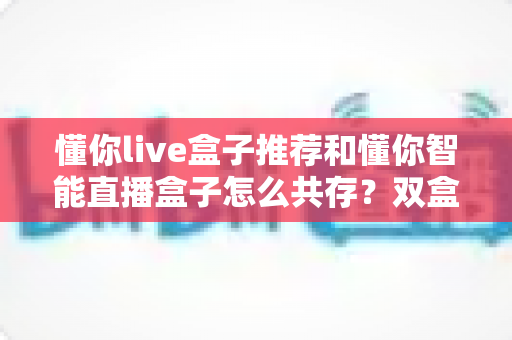懂你live盒子推荐和懂你智能直播盒子怎么共存?双盒协同运营全攻略与选购指南 懂你live盒子推荐和懂你智能直播盒子怎么共存?双盒协同运营全攻略与选购指南