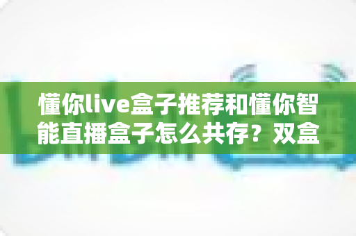 懂你live盒子推荐和懂你智能直播盒子怎么共存？双盒协同运营全攻略与选购指南