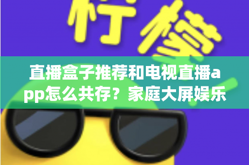 直播盒子推荐和电视直播app怎么共存?家庭大屏娱乐的完整搭配指南 直播盒子推荐和电视直播app怎么共存?家庭大屏娱乐的完整搭配指南