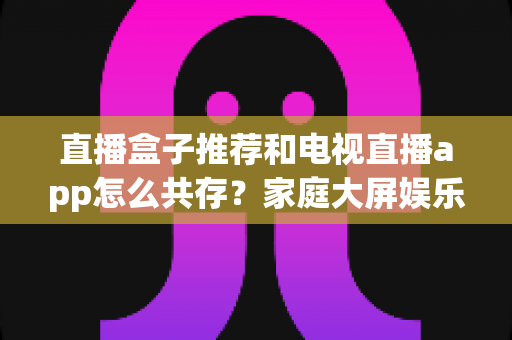 直播盒子推荐和电视直播app怎么共存？家庭大屏娱乐的完整搭配指南