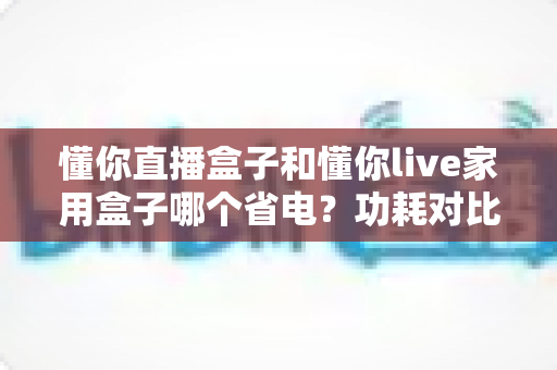 懂你直播盒子和懂你live家用盒子哪个省电?功耗对比与省电选购全攻略 懂你直播盒子和懂你live家用盒子哪个省电?功耗对比与省电选购全攻略