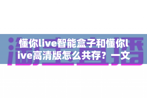 懂你live智能盒子和懂你live高清版怎么共存？一文学会双版本同装一台设备的完整攻略