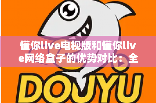懂你live电视版和懂你live网络盒子的优势对比：全面解析助你选对家庭大屏观影方案