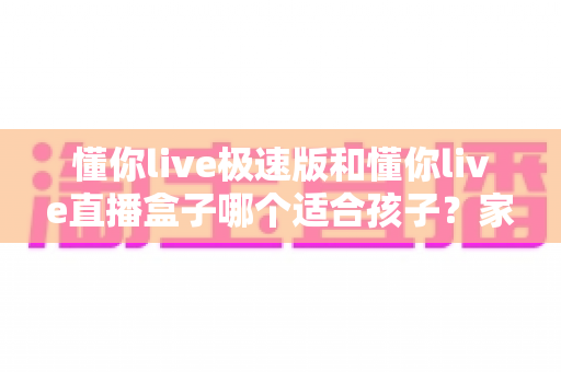 懂你live极速版和懂你live直播盒子哪个适合孩子？家长选型与使用全指南
