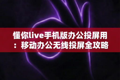懂你live手机版办公投屏用：移动办公无线投屏全攻略，让会议演示效率翻倍