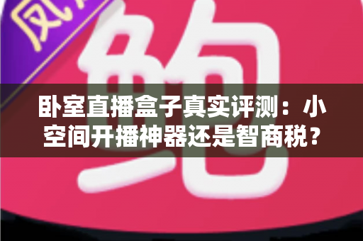 卧室直播盒子真实评测：小空间开播神器还是智商税？功能实测、优缺点与购买建议全面解析