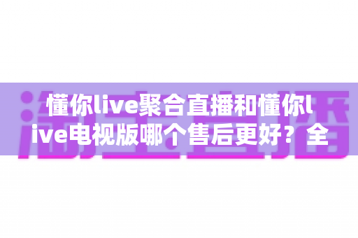 懂你live聚合直播和懂你live电视版哪个售后更好?全面解析两大版本售后服务差异与选购指南 懂你live聚合直播和懂你live电视版哪个售后更好?全面解析两大版本售后服务差异与选购指南