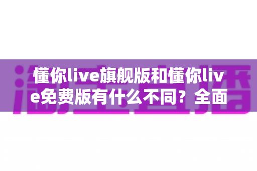 懂你live旗舰版和懂你live免费版有什么不同？全面对比解析，帮你轻松选对适合自己的学习版本