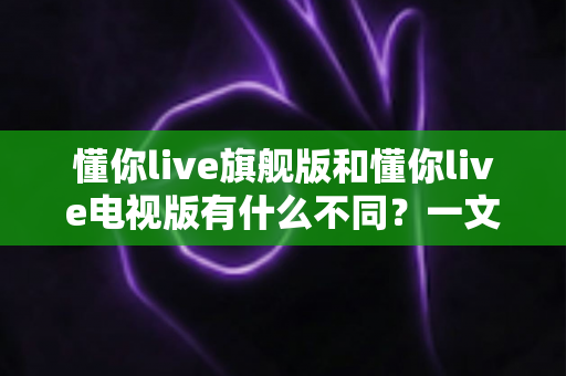 懂你live旗舰版和懂你live电视版有什么不同？一文读懂两大版本的核心差异与选择指南