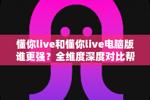 懂你live和懂你live电脑版谁更强？全维度深度对比帮你找到最适合自己的那一款