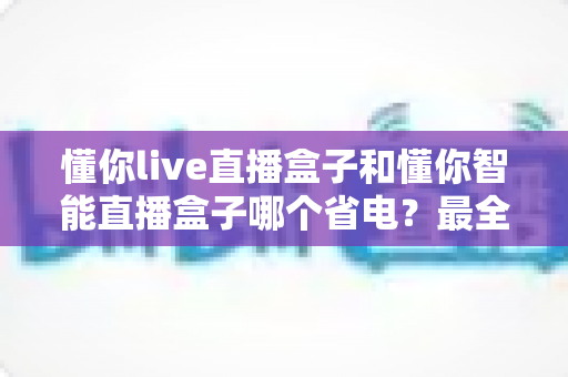 懂你live直播盒子和懂你智能直播盒子哪个省电?最全功耗对比与省电使用指南 懂你live直播盒子和懂你智能直播盒子哪个省电?最全功耗对比与省电使用指南