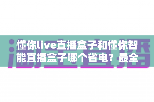 懂你live直播盒子和懂你智能直播盒子哪个省电?最全功耗对比与省电使用指南 懂你live直播盒子和懂你智能直播盒子哪个省电?最全功耗对比与省电使用指南