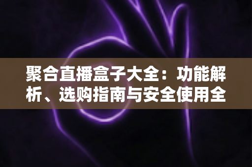 聚合直播盒子大全:功能解析、选购指南与安全使用全攻略 聚合直播盒子大全:功能解析、选购指南与安全使用全攻略