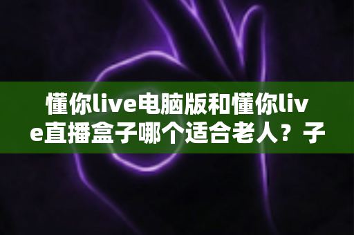 懂你live电脑版和懂你live直播盒子哪个适合老人？子女必读的超详细选购对比指南