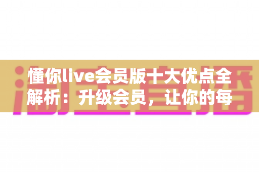 懂你live会员版十大优点全解析：升级会员，让你的每一次观看都物超所值
