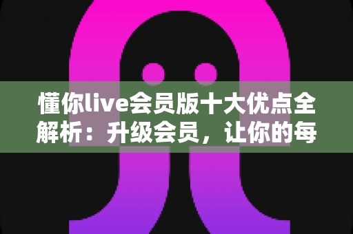 懂你live会员版十大优点全解析：升级会员，让你的每一次观看都物超所值