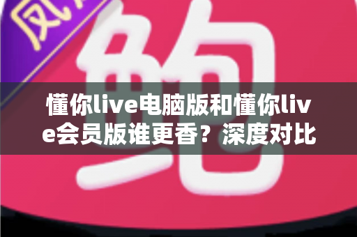 懂你live电脑版和懂你live会员版谁更香?深度对比分析帮你选出最适合自己的版本 懂你live电脑版和懂你live会员版谁更香?深度对比分析帮你选出最适合自己的版本