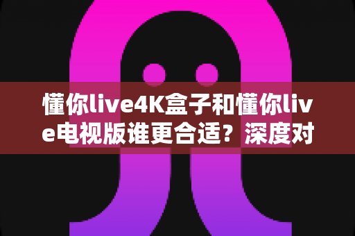 懂你live4K盒子和懂你live电视版谁更合适？深度对比帮你找到最适合的大屏观影方案