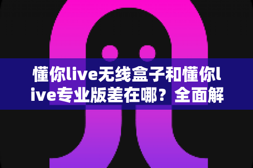 懂你live无线盒子和懂你live专业版差在哪？全面解析两者区别，帮你选出最适合的直播神器