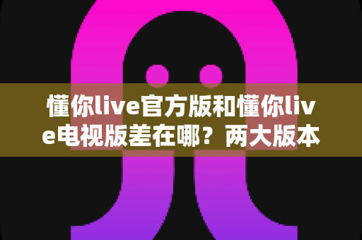 懂你live官方版和懂你live电视版差在哪?两大版本核心区别与选购使用全攻略 懂你live官方版和懂你live电视版差在哪?两大版本核心区别与选购使用全攻略