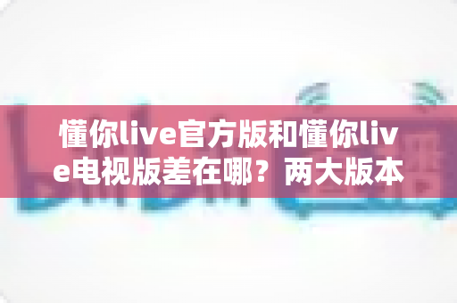 懂你live官方版和懂你live电视版差在哪?两大版本核心区别与选购使用全攻略 懂你live官方版和懂你live电视版差在哪?两大版本核心区别与选购使用全攻略