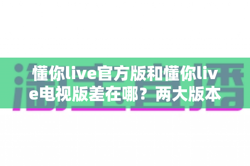 懂你live官方版和懂你live电视版差在哪？两大版本核心区别与选购使用全攻略